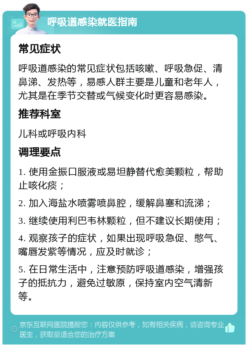 呼吸道感染就医指南 常见症状 呼吸道感染的常见症状包括咳嗽、呼吸急促、清鼻涕、发热等，易感人群主要是儿童和老年人，尤其是在季节交替或气候变化时更容易感染。 推荐科室 儿科或呼吸内科 调理要点 1. 使用金振口服液或易坦静替代愈美颗粒，帮助止咳化痰； 2. 加入海盐水喷雾喷鼻腔，缓解鼻塞和流涕； 3. 继续使用利巴韦林颗粒，但不建议长期使用； 4. 观察孩子的症状，如果出现呼吸急促、憋气、嘴唇发紫等情况，应及时就诊； 5. 在日常生活中，注意预防呼吸道感染，增强孩子的抵抗力，避免过敏原，保持室内空气清新等。