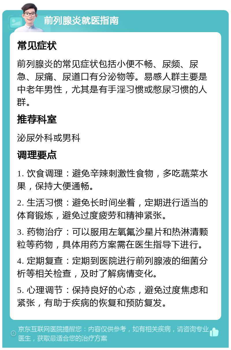 前列腺炎就医指南 常见症状 前列腺炎的常见症状包括小便不畅、尿频、尿急、尿痛、尿道口有分泌物等。易感人群主要是中老年男性，尤其是有手淫习惯或憋尿习惯的人群。 推荐科室 泌尿外科或男科 调理要点 1. 饮食调理：避免辛辣刺激性食物，多吃蔬菜水果，保持大便通畅。 2. 生活习惯：避免长时间坐着，定期进行适当的体育锻炼，避免过度疲劳和精神紧张。 3. 药物治疗：可以服用左氧氟沙星片和热淋清颗粒等药物，具体用药方案需在医生指导下进行。 4. 定期复查：定期到医院进行前列腺液的细菌分析等相关检查，及时了解病情变化。 5. 心理调节：保持良好的心态，避免过度焦虑和紧张，有助于疾病的恢复和预防复发。