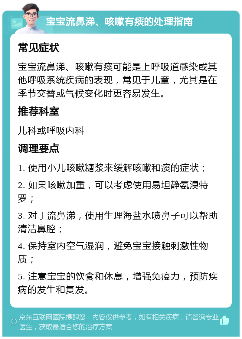 宝宝流鼻涕、咳嗽有痰的处理指南 常见症状 宝宝流鼻涕、咳嗽有痰可能是上呼吸道感染或其他呼吸系统疾病的表现，常见于儿童，尤其是在季节交替或气候变化时更容易发生。 推荐科室 儿科或呼吸内科 调理要点 1. 使用小儿咳嗽糖浆来缓解咳嗽和痰的症状； 2. 如果咳嗽加重，可以考虑使用易坦静氨溴特罗； 3. 对于流鼻涕，使用生理海盐水喷鼻子可以帮助清洁鼻腔； 4. 保持室内空气湿润，避免宝宝接触刺激性物质； 5. 注意宝宝的饮食和休息，增强免疫力，预防疾病的发生和复发。