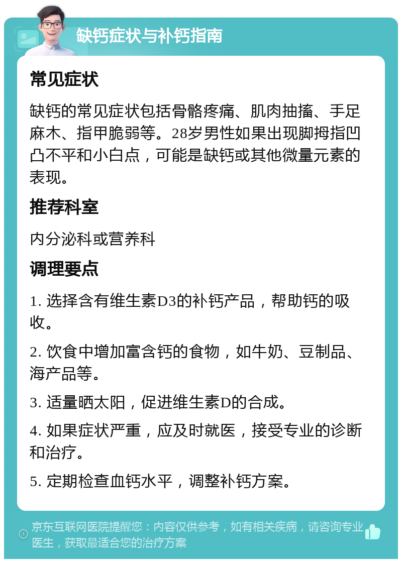 缺钙症状与补钙指南 常见症状 缺钙的常见症状包括骨骼疼痛、肌肉抽搐、手足麻木、指甲脆弱等。28岁男性如果出现脚拇指凹凸不平和小白点，可能是缺钙或其他微量元素的表现。 推荐科室 内分泌科或营养科 调理要点 1. 选择含有维生素D3的补钙产品，帮助钙的吸收。 2. 饮食中增加富含钙的食物，如牛奶、豆制品、海产品等。 3. 适量晒太阳，促进维生素D的合成。 4. 如果症状严重，应及时就医，接受专业的诊断和治疗。 5. 定期检查血钙水平，调整补钙方案。