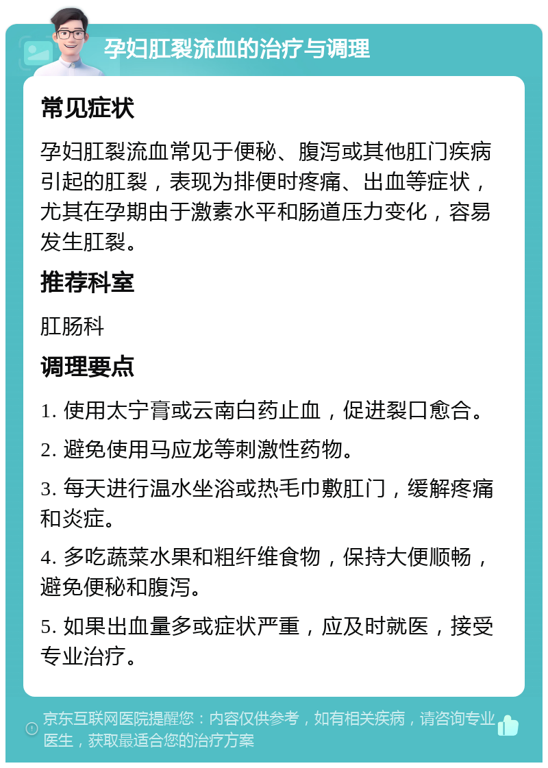 孕妇肛裂流血的治疗与调理 常见症状 孕妇肛裂流血常见于便秘、腹泻或其他肛门疾病引起的肛裂，表现为排便时疼痛、出血等症状，尤其在孕期由于激素水平和肠道压力变化，容易发生肛裂。 推荐科室 肛肠科 调理要点 1. 使用太宁膏或云南白药止血，促进裂口愈合。 2. 避免使用马应龙等刺激性药物。 3. 每天进行温水坐浴或热毛巾敷肛门，缓解疼痛和炎症。 4. 多吃蔬菜水果和粗纤维食物，保持大便顺畅，避免便秘和腹泻。 5. 如果出血量多或症状严重，应及时就医，接受专业治疗。