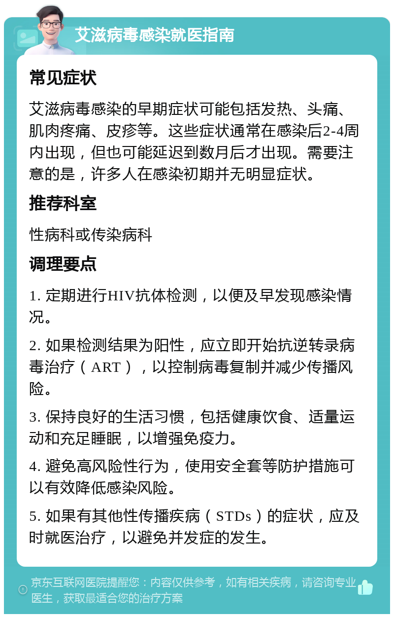 艾滋病毒感染就医指南 常见症状 艾滋病毒感染的早期症状可能包括发热、头痛、肌肉疼痛、皮疹等。这些症状通常在感染后2-4周内出现，但也可能延迟到数月后才出现。需要注意的是，许多人在感染初期并无明显症状。 推荐科室 性病科或传染病科 调理要点 1. 定期进行HIV抗体检测，以便及早发现感染情况。 2. 如果检测结果为阳性，应立即开始抗逆转录病毒治疗（ART），以控制病毒复制并减少传播风险。 3. 保持良好的生活习惯，包括健康饮食、适量运动和充足睡眠，以增强免疫力。 4. 避免高风险性行为，使用安全套等防护措施可以有效降低感染风险。 5. 如果有其他性传播疾病（STDs）的症状，应及时就医治疗，以避免并发症的发生。