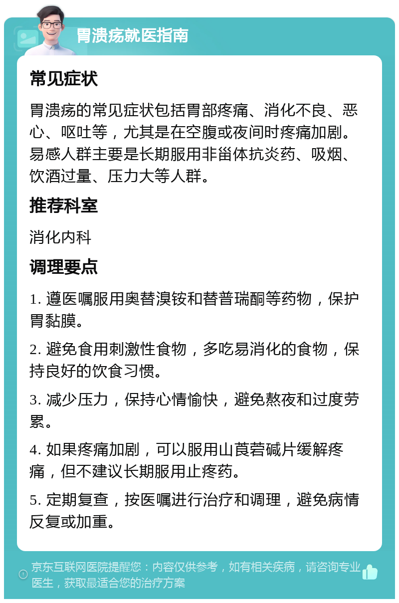 胃溃疡就医指南 常见症状 胃溃疡的常见症状包括胃部疼痛、消化不良、恶心、呕吐等，尤其是在空腹或夜间时疼痛加剧。易感人群主要是长期服用非甾体抗炎药、吸烟、饮酒过量、压力大等人群。 推荐科室 消化内科 调理要点 1. 遵医嘱服用奥替溴铵和替普瑞酮等药物，保护胃黏膜。 2. 避免食用刺激性食物，多吃易消化的食物，保持良好的饮食习惯。 3. 减少压力，保持心情愉快，避免熬夜和过度劳累。 4. 如果疼痛加剧，可以服用山莨菪碱片缓解疼痛，但不建议长期服用止疼药。 5. 定期复查，按医嘱进行治疗和调理，避免病情反复或加重。