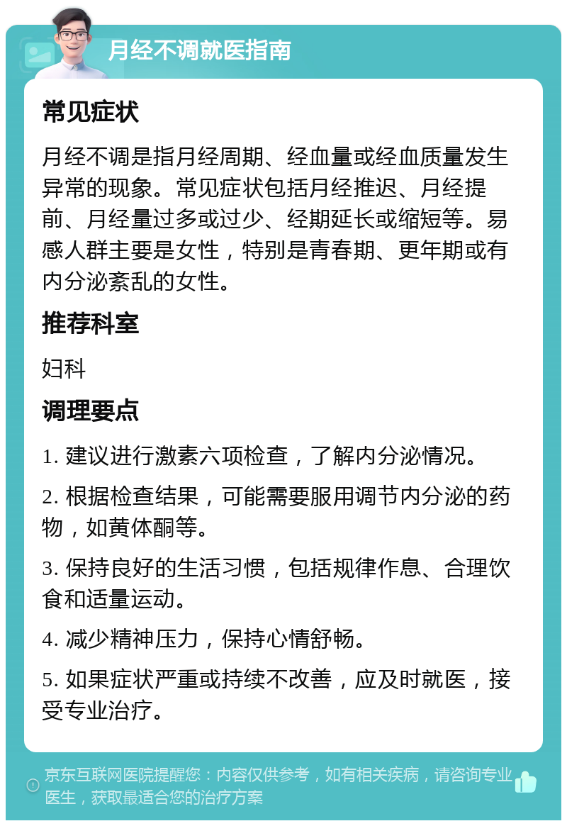 月经不调就医指南 常见症状 月经不调是指月经周期、经血量或经血质量发生异常的现象。常见症状包括月经推迟、月经提前、月经量过多或过少、经期延长或缩短等。易感人群主要是女性，特别是青春期、更年期或有内分泌紊乱的女性。 推荐科室 妇科 调理要点 1. 建议进行激素六项检查，了解内分泌情况。 2. 根据检查结果，可能需要服用调节内分泌的药物，如黄体酮等。 3. 保持良好的生活习惯，包括规律作息、合理饮食和适量运动。 4. 减少精神压力，保持心情舒畅。 5. 如果症状严重或持续不改善，应及时就医，接受专业治疗。