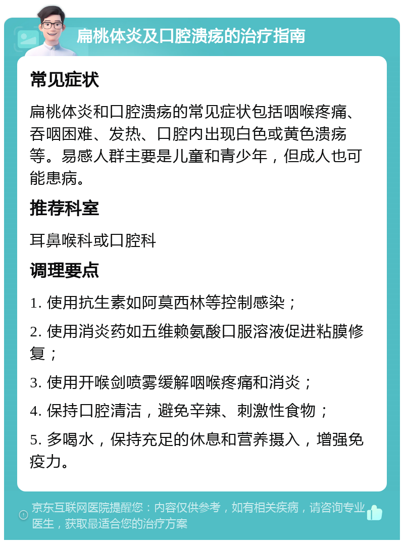 扁桃体炎及口腔溃疡的治疗指南 常见症状 扁桃体炎和口腔溃疡的常见症状包括咽喉疼痛、吞咽困难、发热、口腔内出现白色或黄色溃疡等。易感人群主要是儿童和青少年，但成人也可能患病。 推荐科室 耳鼻喉科或口腔科 调理要点 1. 使用抗生素如阿莫西林等控制感染； 2. 使用消炎药如五维赖氨酸口服溶液促进粘膜修复； 3. 使用开喉剑喷雾缓解咽喉疼痛和消炎； 4. 保持口腔清洁，避免辛辣、刺激性食物； 5. 多喝水，保持充足的休息和营养摄入，增强免疫力。