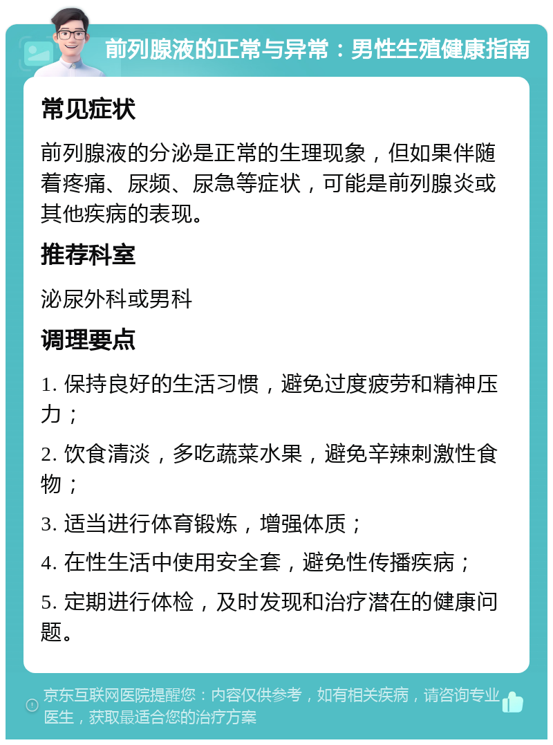 前列腺液的正常与异常：男性生殖健康指南 常见症状 前列腺液的分泌是正常的生理现象，但如果伴随着疼痛、尿频、尿急等症状，可能是前列腺炎或其他疾病的表现。 推荐科室 泌尿外科或男科 调理要点 1. 保持良好的生活习惯，避免过度疲劳和精神压力； 2. 饮食清淡，多吃蔬菜水果，避免辛辣刺激性食物； 3. 适当进行体育锻炼，增强体质； 4. 在性生活中使用安全套，避免性传播疾病； 5. 定期进行体检，及时发现和治疗潜在的健康问题。