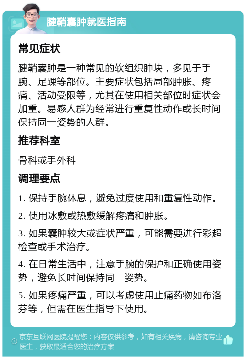 腱鞘囊肿就医指南 常见症状 腱鞘囊肿是一种常见的软组织肿块，多见于手腕、足踝等部位。主要症状包括局部肿胀、疼痛、活动受限等，尤其在使用相关部位时症状会加重。易感人群为经常进行重复性动作或长时间保持同一姿势的人群。 推荐科室 骨科或手外科 调理要点 1. 保持手腕休息，避免过度使用和重复性动作。 2. 使用冰敷或热敷缓解疼痛和肿胀。 3. 如果囊肿较大或症状严重，可能需要进行彩超检查或手术治疗。 4. 在日常生活中，注意手腕的保护和正确使用姿势，避免长时间保持同一姿势。 5. 如果疼痛严重，可以考虑使用止痛药物如布洛芬等，但需在医生指导下使用。