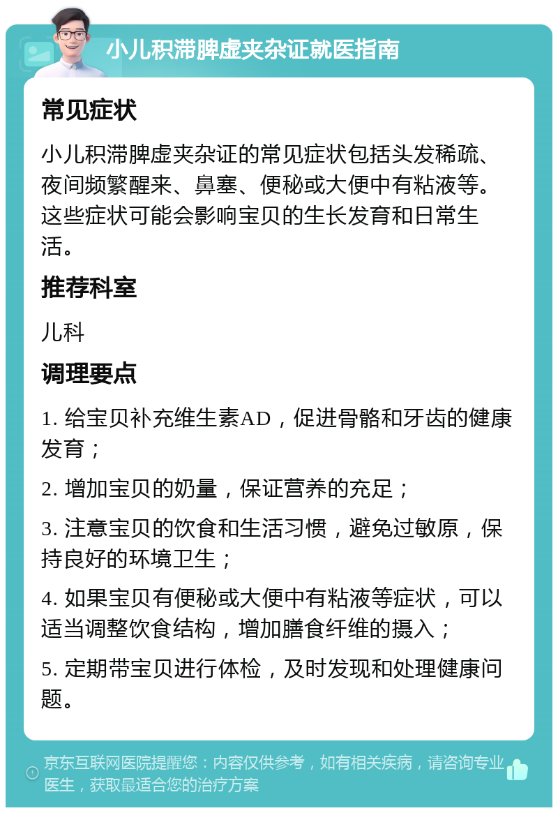 小儿积滞脾虚夹杂证就医指南 常见症状 小儿积滞脾虚夹杂证的常见症状包括头发稀疏、夜间频繁醒来、鼻塞、便秘或大便中有粘液等。这些症状可能会影响宝贝的生长发育和日常生活。 推荐科室 儿科 调理要点 1. 给宝贝补充维生素AD，促进骨骼和牙齿的健康发育； 2. 增加宝贝的奶量，保证营养的充足； 3. 注意宝贝的饮食和生活习惯，避免过敏原，保持良好的环境卫生； 4. 如果宝贝有便秘或大便中有粘液等症状，可以适当调整饮食结构，增加膳食纤维的摄入； 5. 定期带宝贝进行体检，及时发现和处理健康问题。