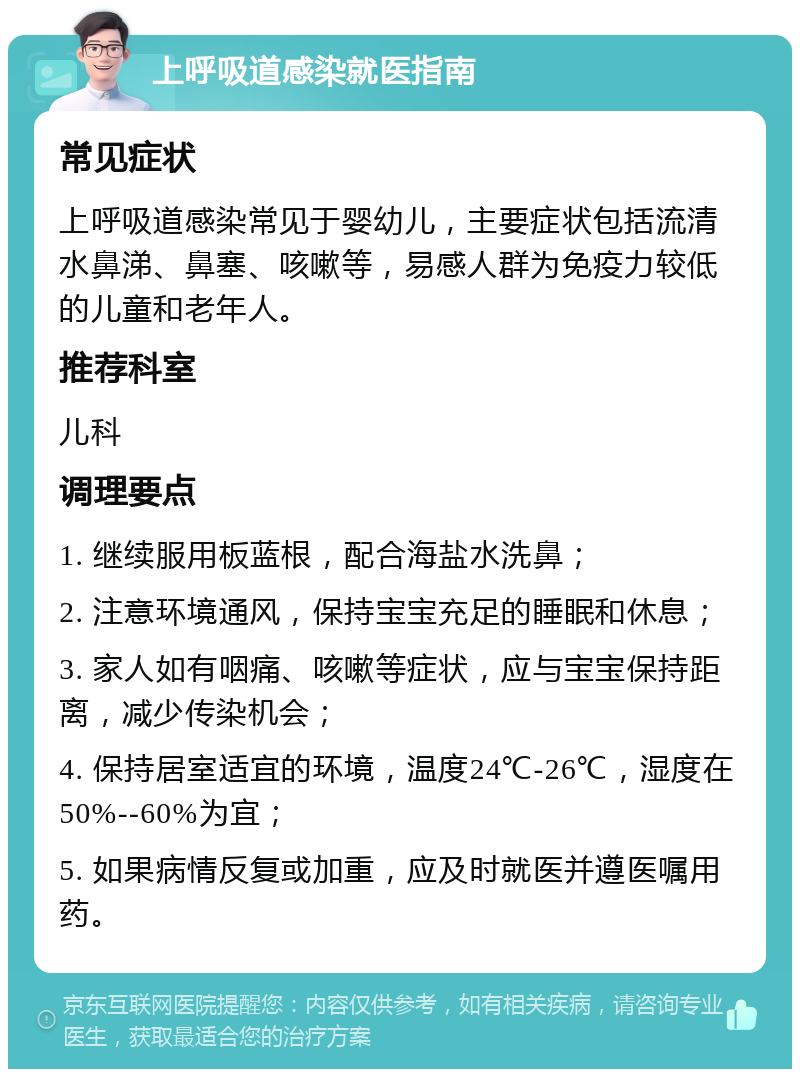 上呼吸道感染就医指南 常见症状 上呼吸道感染常见于婴幼儿，主要症状包括流清水鼻涕、鼻塞、咳嗽等，易感人群为免疫力较低的儿童和老年人。 推荐科室 儿科 调理要点 1. 继续服用板蓝根，配合海盐水洗鼻； 2. 注意环境通风，保持宝宝充足的睡眠和休息； 3. 家人如有咽痛、咳嗽等症状，应与宝宝保持距离，减少传染机会； 4. 保持居室适宜的环境，温度24℃-26℃，湿度在50%--60%为宜； 5. 如果病情反复或加重，应及时就医并遵医嘱用药。