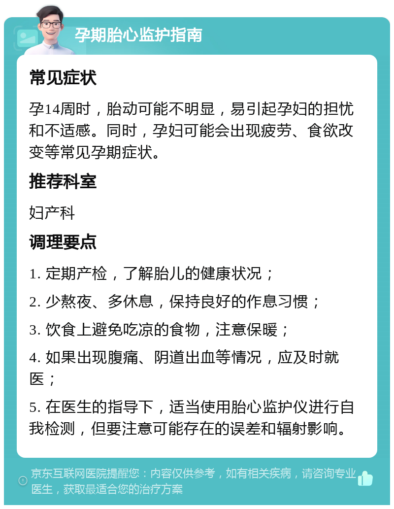 孕期胎心监护指南 常见症状 孕14周时，胎动可能不明显，易引起孕妇的担忧和不适感。同时，孕妇可能会出现疲劳、食欲改变等常见孕期症状。 推荐科室 妇产科 调理要点 1. 定期产检，了解胎儿的健康状况； 2. 少熬夜、多休息，保持良好的作息习惯； 3. 饮食上避免吃凉的食物，注意保暖； 4. 如果出现腹痛、阴道出血等情况，应及时就医； 5. 在医生的指导下，适当使用胎心监护仪进行自我检测，但要注意可能存在的误差和辐射影响。