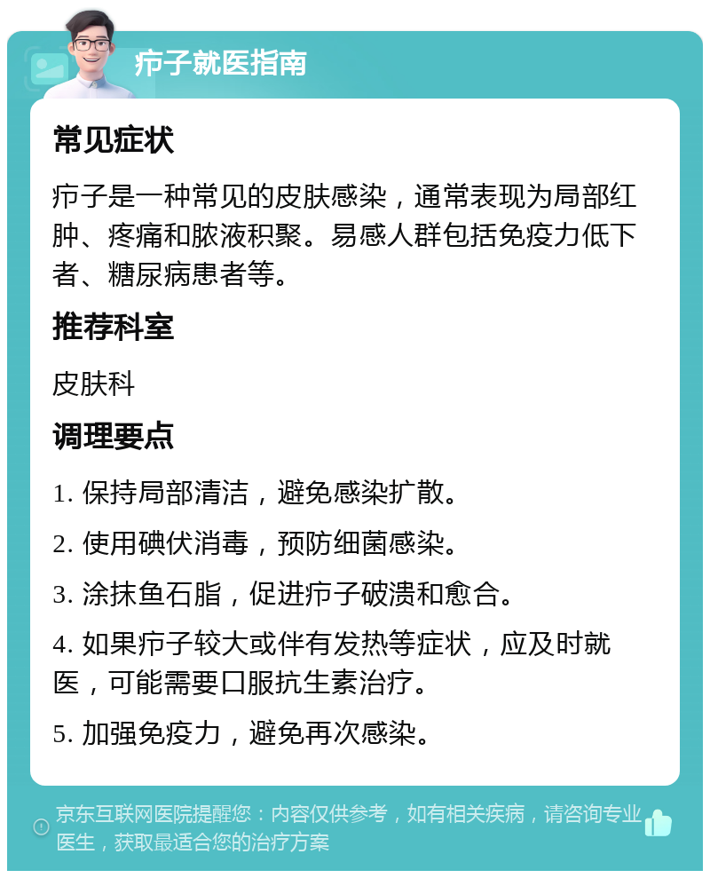 疖子就医指南 常见症状 疖子是一种常见的皮肤感染，通常表现为局部红肿、疼痛和脓液积聚。易感人群包括免疫力低下者、糖尿病患者等。 推荐科室 皮肤科 调理要点 1. 保持局部清洁，避免感染扩散。 2. 使用碘伏消毒，预防细菌感染。 3. 涂抹鱼石脂，促进疖子破溃和愈合。 4. 如果疖子较大或伴有发热等症状，应及时就医，可能需要口服抗生素治疗。 5. 加强免疫力，避免再次感染。