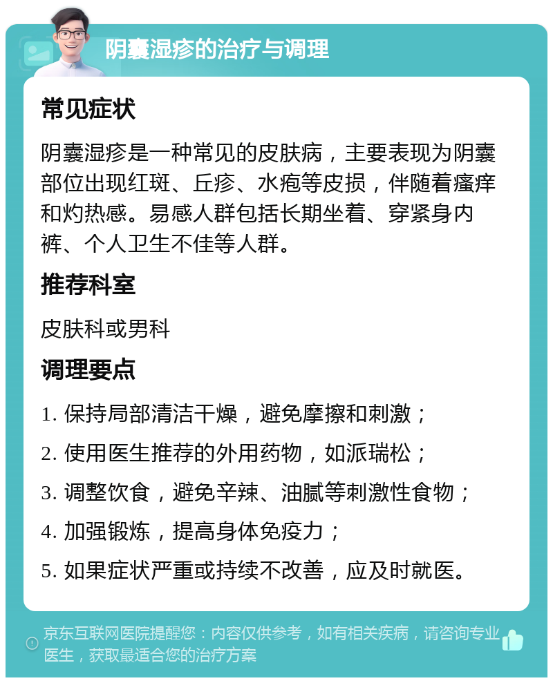 阴囊湿疹的治疗与调理 常见症状 阴囊湿疹是一种常见的皮肤病，主要表现为阴囊部位出现红斑、丘疹、水疱等皮损，伴随着瘙痒和灼热感。易感人群包括长期坐着、穿紧身内裤、个人卫生不佳等人群。 推荐科室 皮肤科或男科 调理要点 1. 保持局部清洁干燥，避免摩擦和刺激； 2. 使用医生推荐的外用药物，如派瑞松； 3. 调整饮食，避免辛辣、油腻等刺激性食物； 4. 加强锻炼，提高身体免疫力； 5. 如果症状严重或持续不改善，应及时就医。