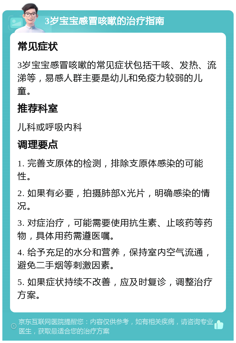 3岁宝宝感冒咳嗽的治疗指南 常见症状 3岁宝宝感冒咳嗽的常见症状包括干咳、发热、流涕等，易感人群主要是幼儿和免疫力较弱的儿童。 推荐科室 儿科或呼吸内科 调理要点 1. 完善支原体的检测，排除支原体感染的可能性。 2. 如果有必要，拍摄肺部X光片，明确感染的情况。 3. 对症治疗，可能需要使用抗生素、止咳药等药物，具体用药需遵医嘱。 4. 给予充足的水分和营养，保持室内空气流通，避免二手烟等刺激因素。 5. 如果症状持续不改善，应及时复诊，调整治疗方案。