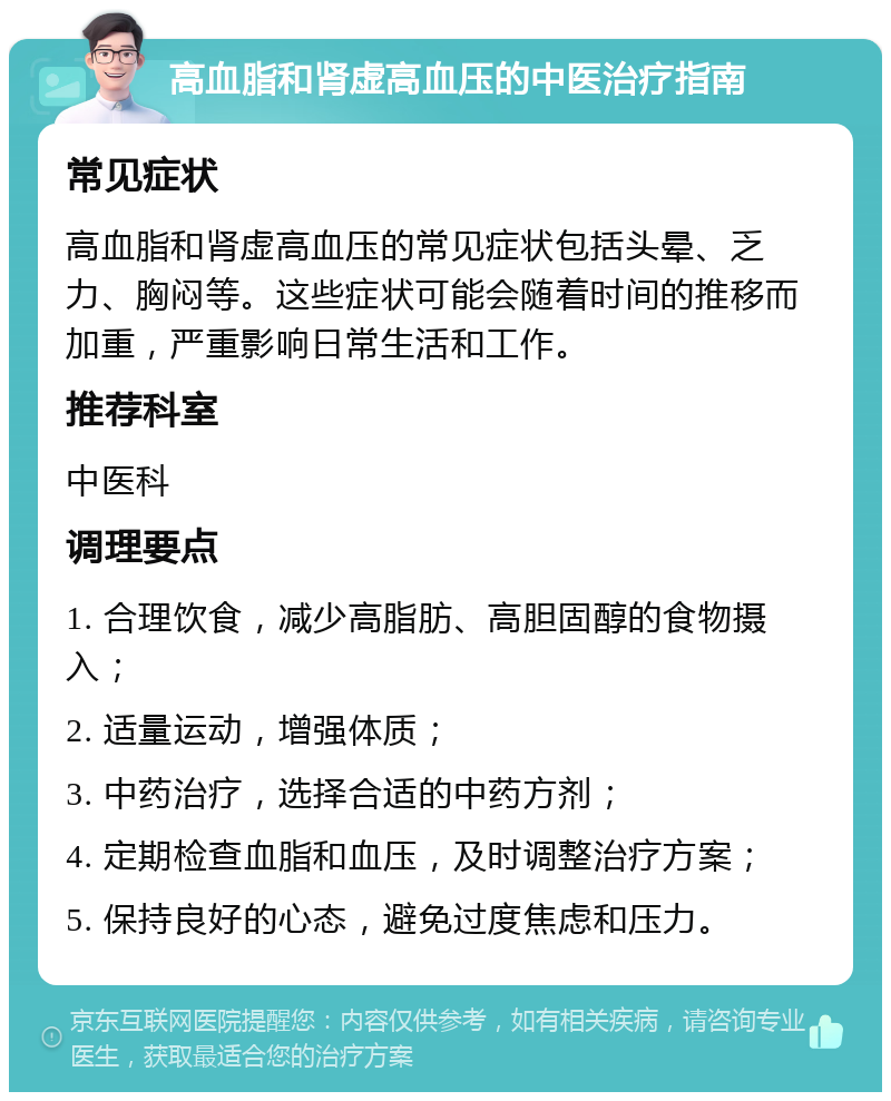 高血脂和肾虚高血压的中医治疗指南 常见症状 高血脂和肾虚高血压的常见症状包括头晕、乏力、胸闷等。这些症状可能会随着时间的推移而加重，严重影响日常生活和工作。 推荐科室 中医科 调理要点 1. 合理饮食，减少高脂肪、高胆固醇的食物摄入； 2. 适量运动，增强体质； 3. 中药治疗，选择合适的中药方剂； 4. 定期检查血脂和血压，及时调整治疗方案； 5. 保持良好的心态，避免过度焦虑和压力。