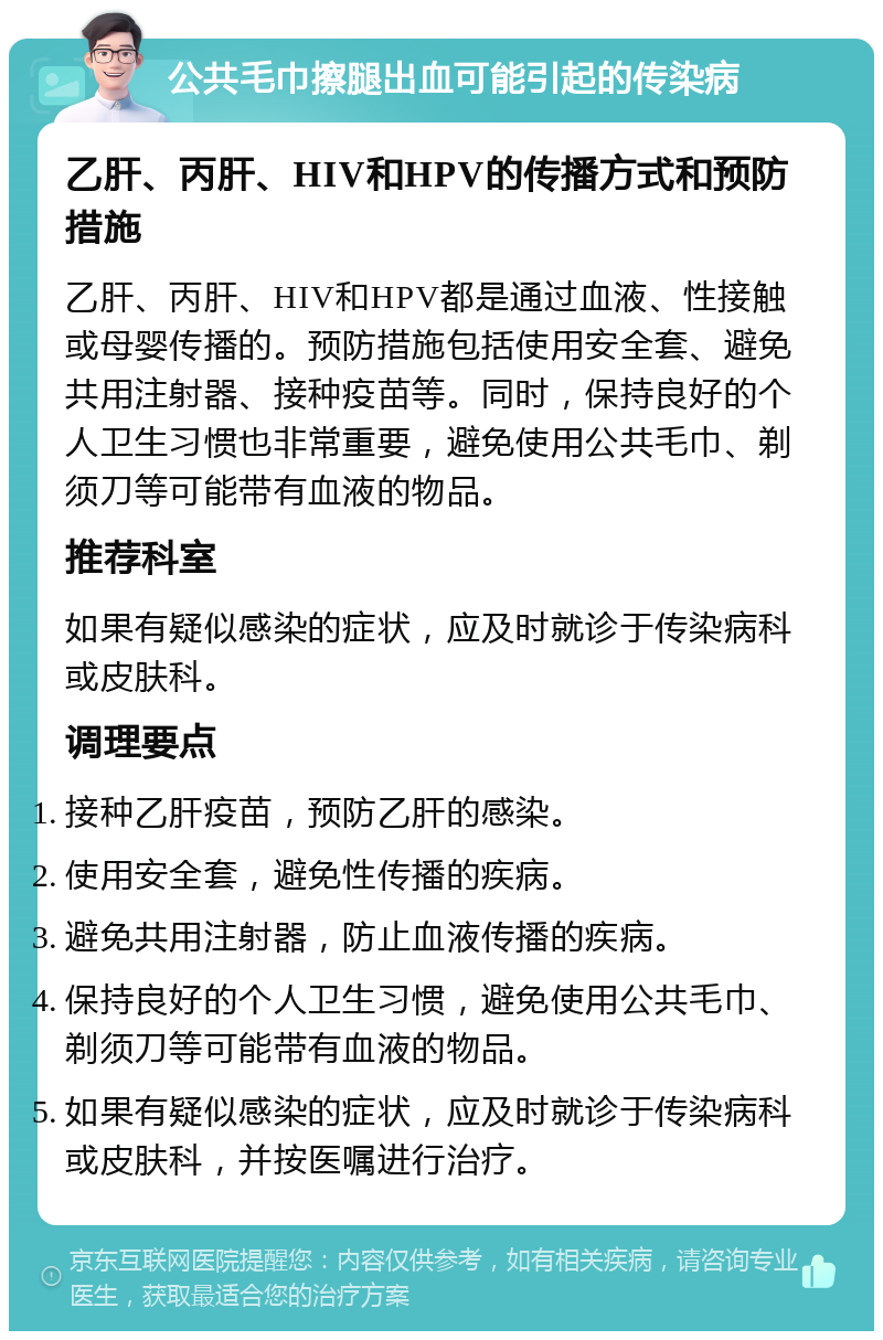 公共毛巾擦腿出血可能引起的传染病 乙肝、丙肝、HIV和HPV的传播方式和预防措施 乙肝、丙肝、HIV和HPV都是通过血液、性接触或母婴传播的。预防措施包括使用安全套、避免共用注射器、接种疫苗等。同时，保持良好的个人卫生习惯也非常重要，避免使用公共毛巾、剃须刀等可能带有血液的物品。 推荐科室 如果有疑似感染的症状，应及时就诊于传染病科或皮肤科。 调理要点 接种乙肝疫苗，预防乙肝的感染。 使用安全套，避免性传播的疾病。 避免共用注射器，防止血液传播的疾病。 保持良好的个人卫生习惯，避免使用公共毛巾、剃须刀等可能带有血液的物品。 如果有疑似感染的症状，应及时就诊于传染病科或皮肤科，并按医嘱进行治疗。