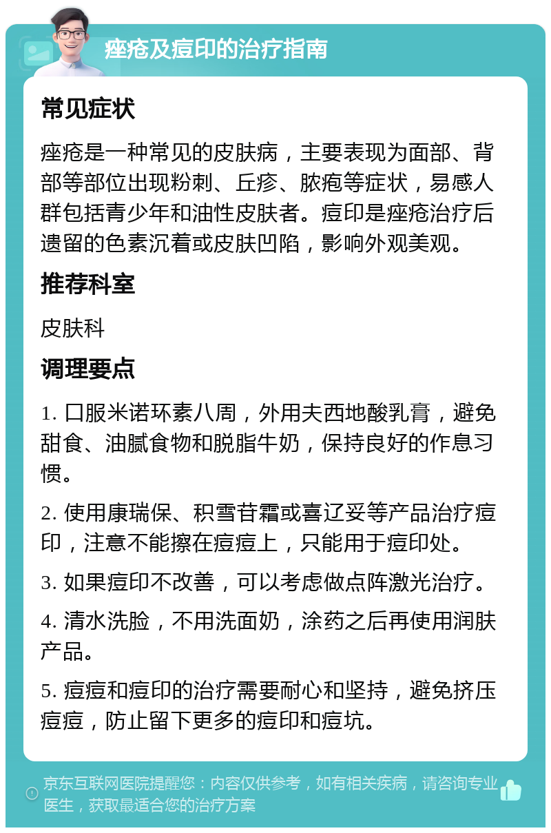 痤疮及痘印的治疗指南 常见症状 痤疮是一种常见的皮肤病，主要表现为面部、背部等部位出现粉刺、丘疹、脓疱等症状，易感人群包括青少年和油性皮肤者。痘印是痤疮治疗后遗留的色素沉着或皮肤凹陷，影响外观美观。 推荐科室 皮肤科 调理要点 1. 口服米诺环素八周，外用夫西地酸乳膏，避免甜食、油腻食物和脱脂牛奶，保持良好的作息习惯。 2. 使用康瑞保、积雪苷霜或喜辽妥等产品治疗痘印，注意不能擦在痘痘上，只能用于痘印处。 3. 如果痘印不改善，可以考虑做点阵激光治疗。 4. 清水洗脸，不用洗面奶，涂药之后再使用润肤产品。 5. 痘痘和痘印的治疗需要耐心和坚持，避免挤压痘痘，防止留下更多的痘印和痘坑。