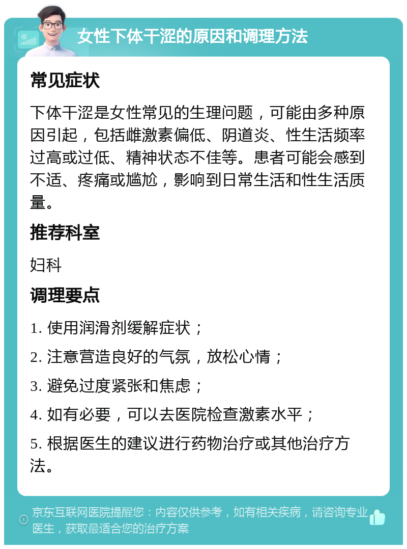 女性下体干涩的原因和调理方法 常见症状 下体干涩是女性常见的生理问题，可能由多种原因引起，包括雌激素偏低、阴道炎、性生活频率过高或过低、精神状态不佳等。患者可能会感到不适、疼痛或尴尬，影响到日常生活和性生活质量。 推荐科室 妇科 调理要点 1. 使用润滑剂缓解症状； 2. 注意营造良好的气氛，放松心情； 3. 避免过度紧张和焦虑； 4. 如有必要，可以去医院检查激素水平； 5. 根据医生的建议进行药物治疗或其他治疗方法。