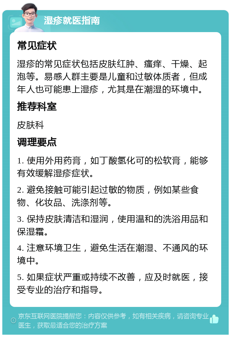 湿疹就医指南 常见症状 湿疹的常见症状包括皮肤红肿、瘙痒、干燥、起泡等。易感人群主要是儿童和过敏体质者，但成年人也可能患上湿疹，尤其是在潮湿的环境中。 推荐科室 皮肤科 调理要点 1. 使用外用药膏，如丁酸氢化可的松软膏，能够有效缓解湿疹症状。 2. 避免接触可能引起过敏的物质，例如某些食物、化妆品、洗涤剂等。 3. 保持皮肤清洁和湿润，使用温和的洗浴用品和保湿霜。 4. 注意环境卫生，避免生活在潮湿、不通风的环境中。 5. 如果症状严重或持续不改善，应及时就医，接受专业的治疗和指导。