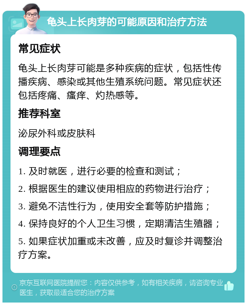 龟头上长肉芽的可能原因和治疗方法 常见症状 龟头上长肉芽可能是多种疾病的症状，包括性传播疾病、感染或其他生殖系统问题。常见症状还包括疼痛、瘙痒、灼热感等。 推荐科室 泌尿外科或皮肤科 调理要点 1. 及时就医，进行必要的检查和测试； 2. 根据医生的建议使用相应的药物进行治疗； 3. 避免不洁性行为，使用安全套等防护措施； 4. 保持良好的个人卫生习惯，定期清洁生殖器； 5. 如果症状加重或未改善，应及时复诊并调整治疗方案。