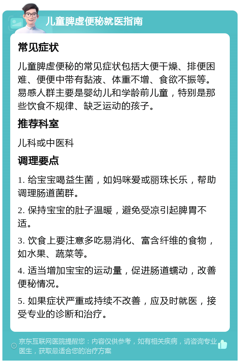 儿童脾虚便秘就医指南 常见症状 儿童脾虚便秘的常见症状包括大便干燥、排便困难、便便中带有黏液、体重不增、食欲不振等。易感人群主要是婴幼儿和学龄前儿童，特别是那些饮食不规律、缺乏运动的孩子。 推荐科室 儿科或中医科 调理要点 1. 给宝宝喝益生菌，如妈咪爱或丽珠长乐，帮助调理肠道菌群。 2. 保持宝宝的肚子温暖，避免受凉引起脾胃不适。 3. 饮食上要注意多吃易消化、富含纤维的食物，如水果、蔬菜等。 4. 适当增加宝宝的运动量，促进肠道蠕动，改善便秘情况。 5. 如果症状严重或持续不改善，应及时就医，接受专业的诊断和治疗。