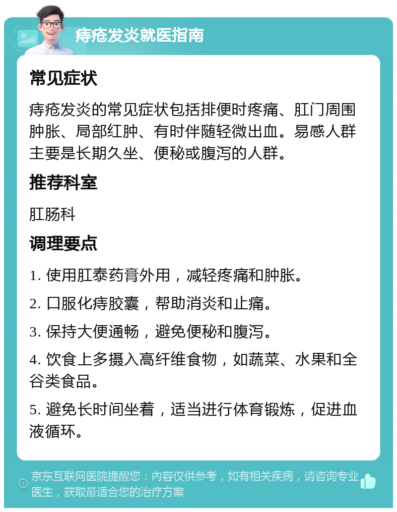 痔疮发炎就医指南 常见症状 痔疮发炎的常见症状包括排便时疼痛、肛门周围肿胀、局部红肿、有时伴随轻微出血。易感人群主要是长期久坐、便秘或腹泻的人群。 推荐科室 肛肠科 调理要点 1. 使用肛泰药膏外用，减轻疼痛和肿胀。 2. 口服化痔胶囊，帮助消炎和止痛。 3. 保持大便通畅，避免便秘和腹泻。 4. 饮食上多摄入高纤维食物，如蔬菜、水果和全谷类食品。 5. 避免长时间坐着，适当进行体育锻炼，促进血液循环。