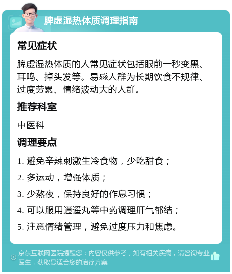 脾虚湿热体质调理指南 常见症状 脾虚湿热体质的人常见症状包括眼前一秒变黑、耳鸣、掉头发等。易感人群为长期饮食不规律、过度劳累、情绪波动大的人群。 推荐科室 中医科 调理要点 1. 避免辛辣刺激生冷食物，少吃甜食； 2. 多运动，增强体质； 3. 少熬夜，保持良好的作息习惯； 4. 可以服用逍遥丸等中药调理肝气郁结； 5. 注意情绪管理，避免过度压力和焦虑。