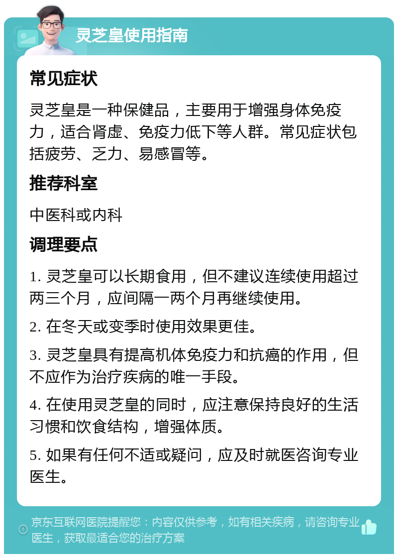 灵芝皇使用指南 常见症状 灵芝皇是一种保健品，主要用于增强身体免疫力，适合肾虚、免疫力低下等人群。常见症状包括疲劳、乏力、易感冒等。 推荐科室 中医科或内科 调理要点 1. 灵芝皇可以长期食用，但不建议连续使用超过两三个月，应间隔一两个月再继续使用。 2. 在冬天或变季时使用效果更佳。 3. 灵芝皇具有提高机体免疫力和抗癌的作用，但不应作为治疗疾病的唯一手段。 4. 在使用灵芝皇的同时，应注意保持良好的生活习惯和饮食结构，增强体质。 5. 如果有任何不适或疑问，应及时就医咨询专业医生。