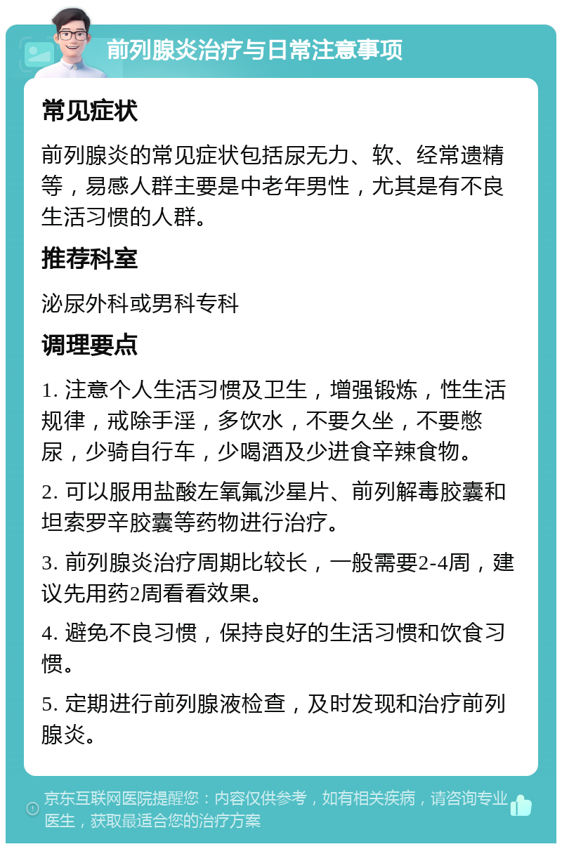 前列腺炎治疗与日常注意事项 常见症状 前列腺炎的常见症状包括尿无力、软、经常遗精等，易感人群主要是中老年男性，尤其是有不良生活习惯的人群。 推荐科室 泌尿外科或男科专科 调理要点 1. 注意个人生活习惯及卫生，增强锻炼，性生活规律，戒除手淫，多饮水，不要久坐，不要憋尿，少骑自行车，少喝酒及少进食辛辣食物。 2. 可以服用盐酸左氧氟沙星片、前列解毒胶囊和坦索罗辛胶囊等药物进行治疗。 3. 前列腺炎治疗周期比较长，一般需要2-4周，建议先用药2周看看效果。 4. 避免不良习惯，保持良好的生活习惯和饮食习惯。 5. 定期进行前列腺液检查，及时发现和治疗前列腺炎。