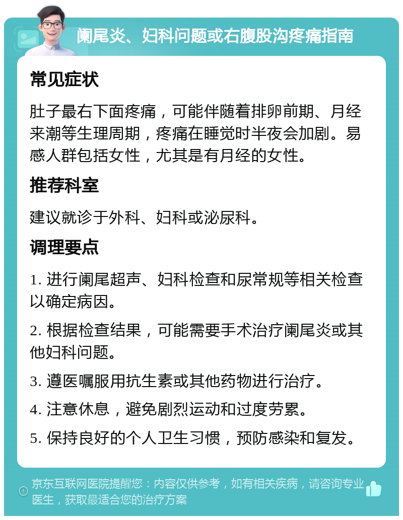 阑尾炎、妇科问题或右腹股沟疼痛指南 常见症状 肚子最右下面疼痛，可能伴随着排卵前期、月经来潮等生理周期，疼痛在睡觉时半夜会加剧。易感人群包括女性，尤其是有月经的女性。 推荐科室 建议就诊于外科、妇科或泌尿科。 调理要点 1. 进行阑尾超声、妇科检查和尿常规等相关检查以确定病因。 2. 根据检查结果，可能需要手术治疗阑尾炎或其他妇科问题。 3. 遵医嘱服用抗生素或其他药物进行治疗。 4. 注意休息，避免剧烈运动和过度劳累。 5. 保持良好的个人卫生习惯，预防感染和复发。