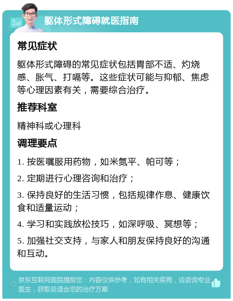 躯体形式障碍就医指南 常见症状 躯体形式障碍的常见症状包括胃部不适、灼烧感、胀气、打嗝等。这些症状可能与抑郁、焦虑等心理因素有关，需要综合治疗。 推荐科室 精神科或心理科 调理要点 1. 按医嘱服用药物，如米氮平、帕可等； 2. 定期进行心理咨询和治疗； 3. 保持良好的生活习惯，包括规律作息、健康饮食和适量运动； 4. 学习和实践放松技巧，如深呼吸、冥想等； 5. 加强社交支持，与家人和朋友保持良好的沟通和互动。