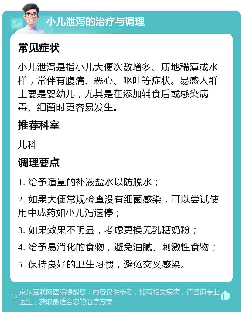 小儿泄泻的治疗与调理 常见症状 小儿泄泻是指小儿大便次数增多、质地稀薄或水样，常伴有腹痛、恶心、呕吐等症状。易感人群主要是婴幼儿，尤其是在添加辅食后或感染病毒、细菌时更容易发生。 推荐科室 儿科 调理要点 1. 给予适量的补液盐水以防脱水； 2. 如果大便常规检查没有细菌感染，可以尝试使用中成药如小儿泻速停； 3. 如果效果不明显，考虑更换无乳糖奶粉； 4. 给予易消化的食物，避免油腻、刺激性食物； 5. 保持良好的卫生习惯，避免交叉感染。