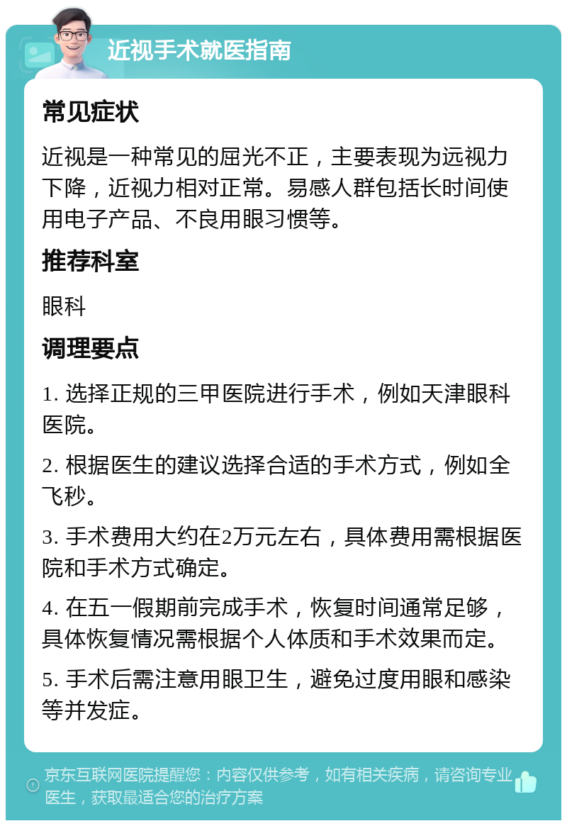 近视手术就医指南 常见症状 近视是一种常见的屈光不正，主要表现为远视力下降，近视力相对正常。易感人群包括长时间使用电子产品、不良用眼习惯等。 推荐科室 眼科 调理要点 1. 选择正规的三甲医院进行手术，例如天津眼科医院。 2. 根据医生的建议选择合适的手术方式，例如全飞秒。 3. 手术费用大约在2万元左右，具体费用需根据医院和手术方式确定。 4. 在五一假期前完成手术，恢复时间通常足够，具体恢复情况需根据个人体质和手术效果而定。 5. 手术后需注意用眼卫生，避免过度用眼和感染等并发症。