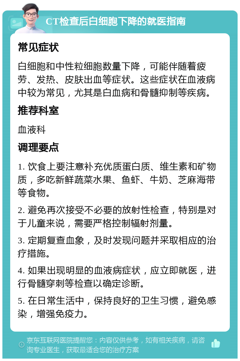 CT检查后白细胞下降的就医指南 常见症状 白细胞和中性粒细胞数量下降，可能伴随着疲劳、发热、皮肤出血等症状。这些症状在血液病中较为常见，尤其是白血病和骨髓抑制等疾病。 推荐科室 血液科 调理要点 1. 饮食上要注意补充优质蛋白质、维生素和矿物质，多吃新鲜蔬菜水果、鱼虾、牛奶、芝麻海带等食物。 2. 避免再次接受不必要的放射性检查，特别是对于儿童来说，需要严格控制辐射剂量。 3. 定期复查血象，及时发现问题并采取相应的治疗措施。 4. 如果出现明显的血液病症状，应立即就医，进行骨髓穿刺等检查以确定诊断。 5. 在日常生活中，保持良好的卫生习惯，避免感染，增强免疫力。