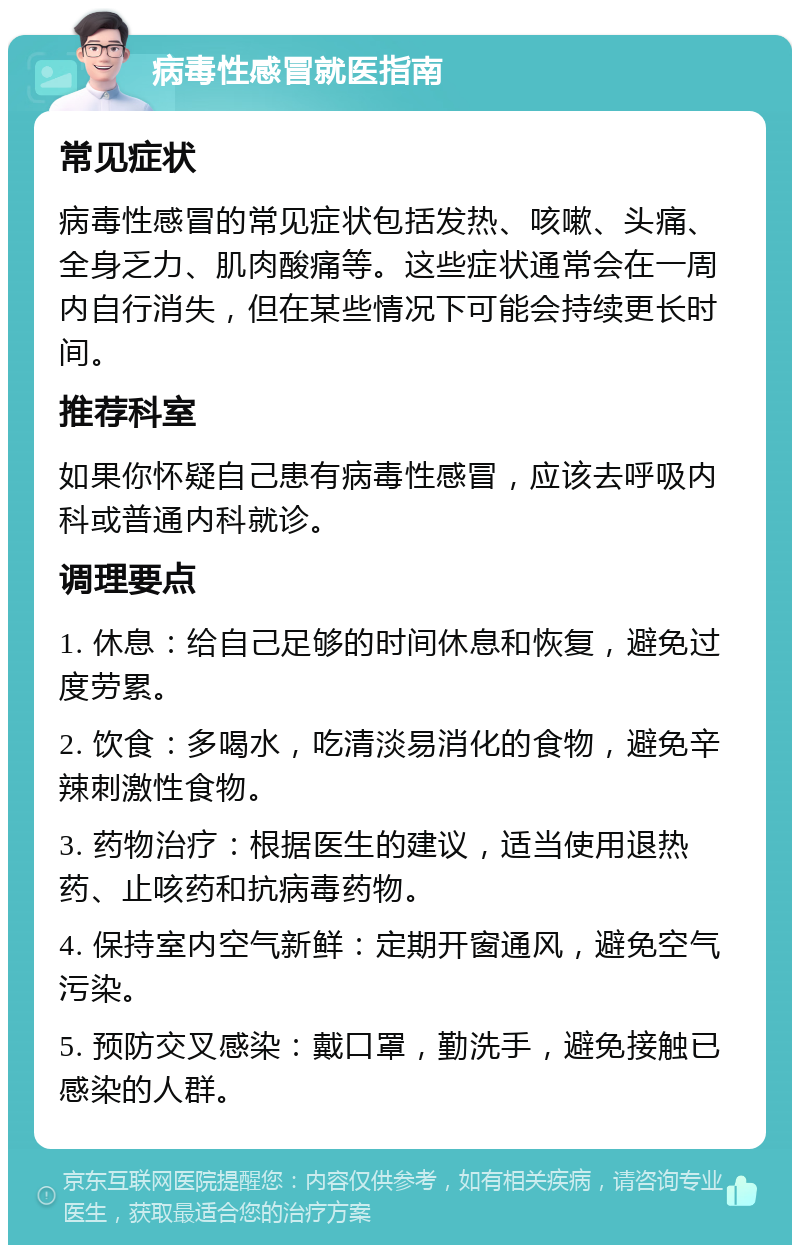 病毒性感冒就医指南 常见症状 病毒性感冒的常见症状包括发热、咳嗽、头痛、全身乏力、肌肉酸痛等。这些症状通常会在一周内自行消失，但在某些情况下可能会持续更长时间。 推荐科室 如果你怀疑自己患有病毒性感冒，应该去呼吸内科或普通内科就诊。 调理要点 1. 休息：给自己足够的时间休息和恢复，避免过度劳累。 2. 饮食：多喝水，吃清淡易消化的食物，避免辛辣刺激性食物。 3. 药物治疗：根据医生的建议，适当使用退热药、止咳药和抗病毒药物。 4. 保持室内空气新鲜：定期开窗通风，避免空气污染。 5. 预防交叉感染：戴口罩，勤洗手，避免接触已感染的人群。