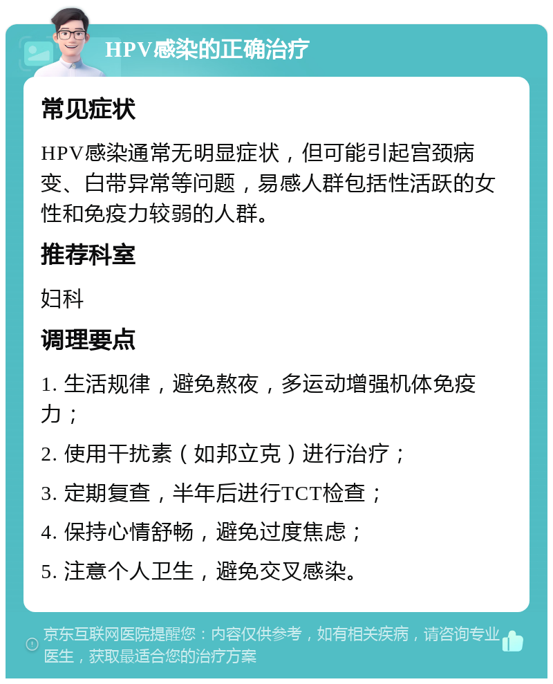 HPV感染的正确治疗 常见症状 HPV感染通常无明显症状，但可能引起宫颈病变、白带异常等问题，易感人群包括性活跃的女性和免疫力较弱的人群。 推荐科室 妇科 调理要点 1. 生活规律，避免熬夜，多运动增强机体免疫力； 2. 使用干扰素（如邦立克）进行治疗； 3. 定期复查，半年后进行TCT检查； 4. 保持心情舒畅，避免过度焦虑； 5. 注意个人卫生，避免交叉感染。