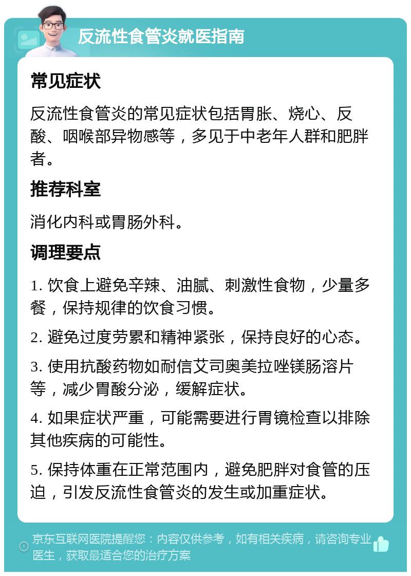 反流性食管炎就医指南 常见症状 反流性食管炎的常见症状包括胃胀、烧心、反酸、咽喉部异物感等，多见于中老年人群和肥胖者。 推荐科室 消化内科或胃肠外科。 调理要点 1. 饮食上避免辛辣、油腻、刺激性食物，少量多餐，保持规律的饮食习惯。 2. 避免过度劳累和精神紧张，保持良好的心态。 3. 使用抗酸药物如耐信艾司奥美拉唑镁肠溶片等，减少胃酸分泌，缓解症状。 4. 如果症状严重，可能需要进行胃镜检查以排除其他疾病的可能性。 5. 保持体重在正常范围内，避免肥胖对食管的压迫，引发反流性食管炎的发生或加重症状。