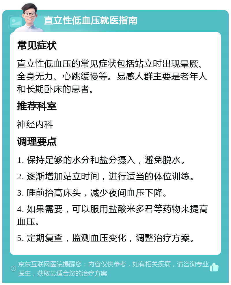 直立性低血压就医指南 常见症状 直立性低血压的常见症状包括站立时出现晕厥、全身无力、心跳缓慢等。易感人群主要是老年人和长期卧床的患者。 推荐科室 神经内科 调理要点 1. 保持足够的水分和盐分摄入，避免脱水。 2. 逐渐增加站立时间，进行适当的体位训练。 3. 睡前抬高床头，减少夜间血压下降。 4. 如果需要，可以服用盐酸米多君等药物来提高血压。 5. 定期复查，监测血压变化，调整治疗方案。