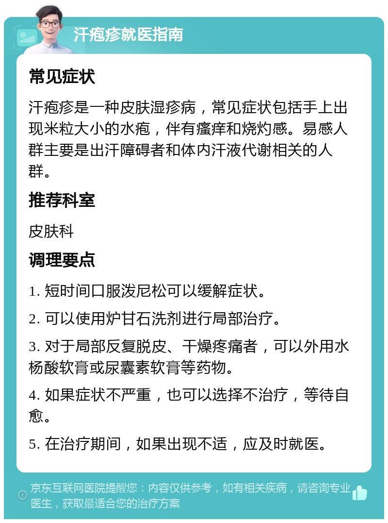 汗疱疹就医指南 常见症状 汗疱疹是一种皮肤湿疹病，常见症状包括手上出现米粒大小的水疱，伴有瘙痒和烧灼感。易感人群主要是出汗障碍者和体内汗液代谢相关的人群。 推荐科室 皮肤科 调理要点 1. 短时间口服泼尼松可以缓解症状。 2. 可以使用炉甘石洗剂进行局部治疗。 3. 对于局部反复脱皮、干燥疼痛者，可以外用水杨酸软膏或尿囊素软膏等药物。 4. 如果症状不严重，也可以选择不治疗，等待自愈。 5. 在治疗期间，如果出现不适，应及时就医。