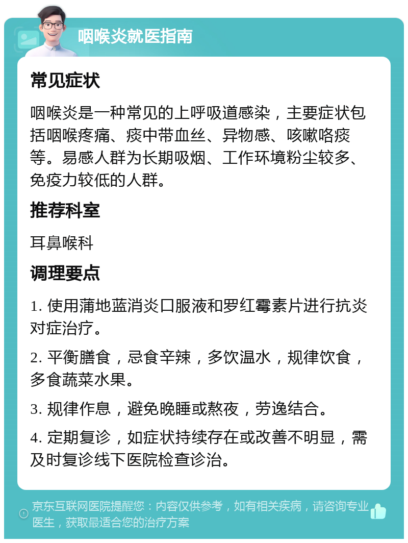 咽喉炎就医指南 常见症状 咽喉炎是一种常见的上呼吸道感染，主要症状包括咽喉疼痛、痰中带血丝、异物感、咳嗽咯痰等。易感人群为长期吸烟、工作环境粉尘较多、免疫力较低的人群。 推荐科室 耳鼻喉科 调理要点 1. 使用蒲地蓝消炎口服液和罗红霉素片进行抗炎对症治疗。 2. 平衡膳食，忌食辛辣，多饮温水，规律饮食，多食蔬菜水果。 3. 规律作息，避免晚睡或熬夜，劳逸结合。 4. 定期复诊，如症状持续存在或改善不明显，需及时复诊线下医院检查诊治。