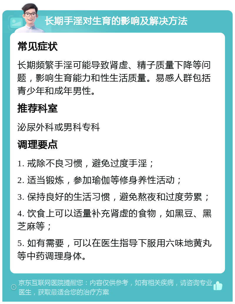 长期手淫对生育的影响及解决方法 常见症状 长期频繁手淫可能导致肾虚、精子质量下降等问题，影响生育能力和性生活质量。易感人群包括青少年和成年男性。 推荐科室 泌尿外科或男科专科 调理要点 1. 戒除不良习惯，避免过度手淫； 2. 适当锻炼，参加瑜伽等修身养性活动； 3. 保持良好的生活习惯，避免熬夜和过度劳累； 4. 饮食上可以适量补充肾虚的食物，如黑豆、黑芝麻等； 5. 如有需要，可以在医生指导下服用六味地黄丸等中药调理身体。