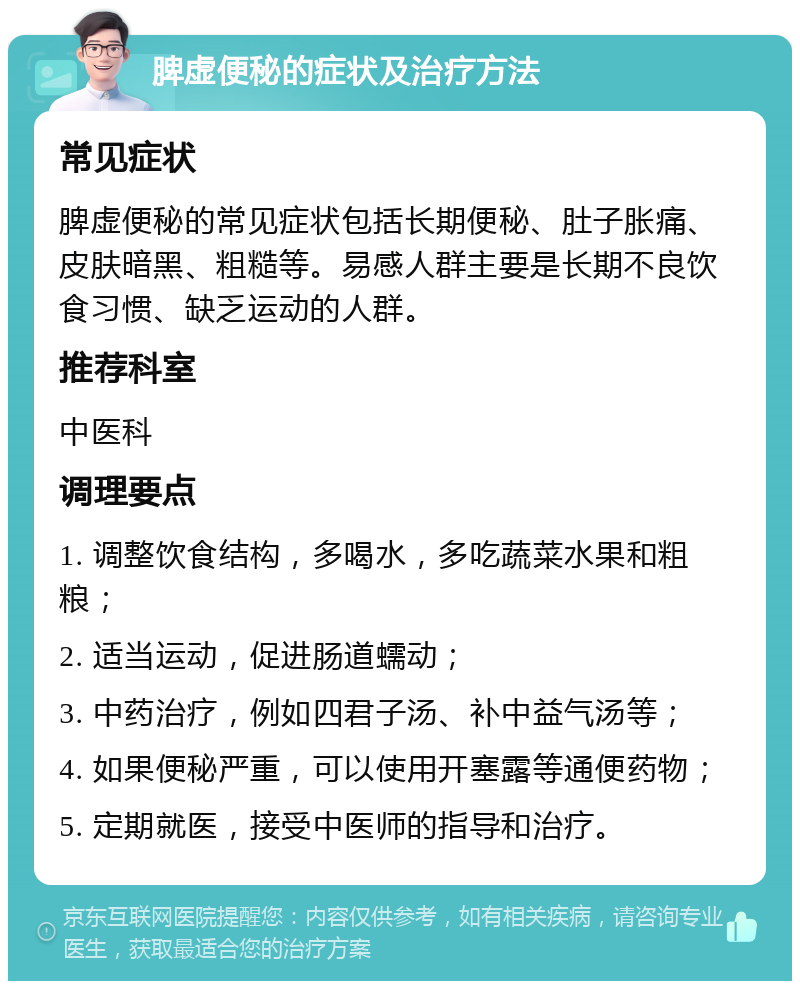 脾虚便秘的症状及治疗方法 常见症状 脾虚便秘的常见症状包括长期便秘、肚子胀痛、皮肤暗黑、粗糙等。易感人群主要是长期不良饮食习惯、缺乏运动的人群。 推荐科室 中医科 调理要点 1. 调整饮食结构，多喝水，多吃蔬菜水果和粗粮； 2. 适当运动，促进肠道蠕动； 3. 中药治疗，例如四君子汤、补中益气汤等； 4. 如果便秘严重，可以使用开塞露等通便药物； 5. 定期就医，接受中医师的指导和治疗。