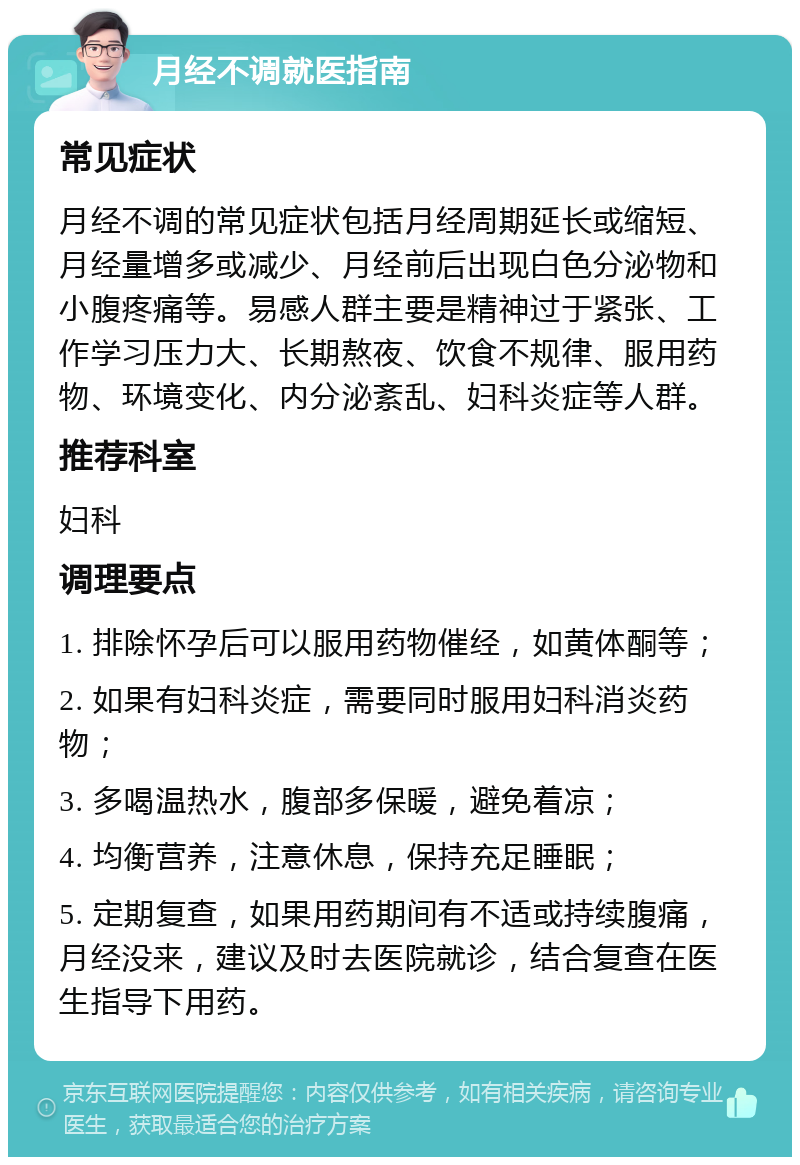 月经不调就医指南 常见症状 月经不调的常见症状包括月经周期延长或缩短、月经量增多或减少、月经前后出现白色分泌物和小腹疼痛等。易感人群主要是精神过于紧张、工作学习压力大、长期熬夜、饮食不规律、服用药物、环境变化、内分泌紊乱、妇科炎症等人群。 推荐科室 妇科 调理要点 1. 排除怀孕后可以服用药物催经，如黄体酮等； 2. 如果有妇科炎症，需要同时服用妇科消炎药物； 3. 多喝温热水，腹部多保暖，避免着凉； 4. 均衡营养，注意休息，保持充足睡眠； 5. 定期复查，如果用药期间有不适或持续腹痛，月经没来，建议及时去医院就诊，结合复查在医生指导下用药。