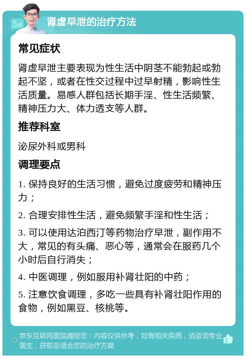 肾虚早泄的治疗方法 常见症状 肾虚早泄主要表现为性生活中阴茎不能勃起或勃起不坚，或者在性交过程中过早射精，影响性生活质量。易感人群包括长期手淫、性生活频繁、精神压力大、体力透支等人群。 推荐科室 泌尿外科或男科 调理要点 1. 保持良好的生活习惯，避免过度疲劳和精神压力； 2. 合理安排性生活，避免频繁手淫和性生活； 3. 可以使用达泊西汀等药物治疗早泄，副作用不大，常见的有头痛、恶心等，通常会在服药几个小时后自行消失； 4. 中医调理，例如服用补肾壮阳的中药； 5. 注意饮食调理，多吃一些具有补肾壮阳作用的食物，例如黑豆、核桃等。