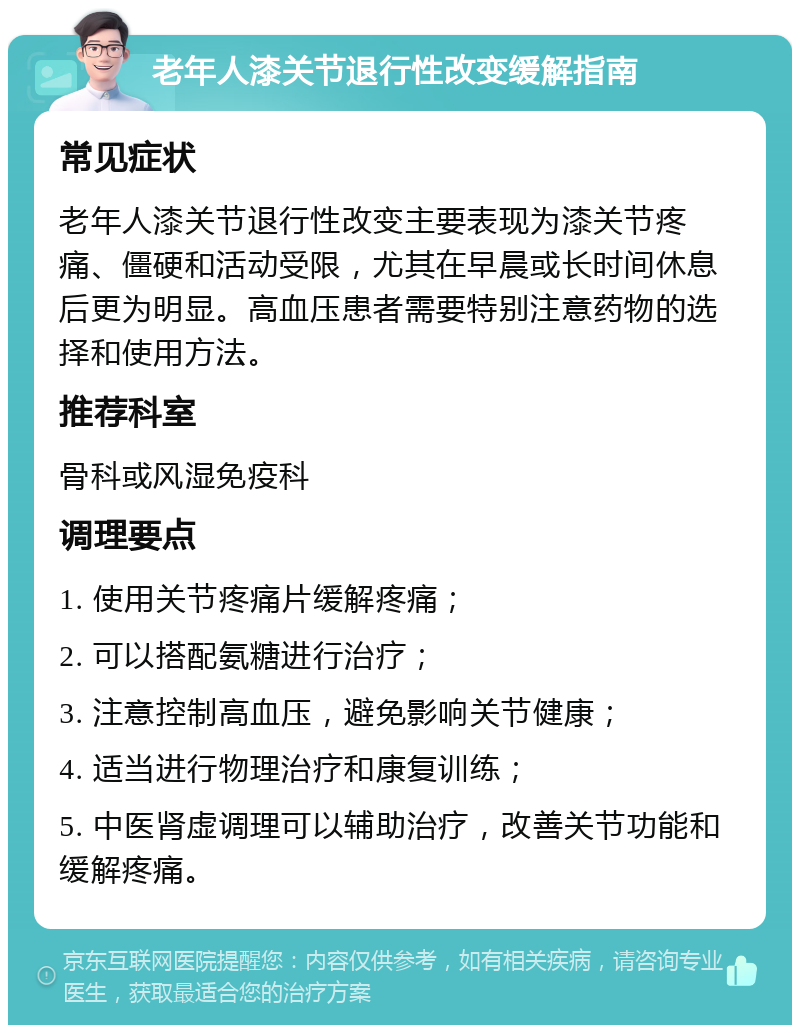 老年人漆关节退行性改变缓解指南 常见症状 老年人漆关节退行性改变主要表现为漆关节疼痛、僵硬和活动受限，尤其在早晨或长时间休息后更为明显。高血压患者需要特别注意药物的选择和使用方法。 推荐科室 骨科或风湿免疫科 调理要点 1. 使用关节疼痛片缓解疼痛； 2. 可以搭配氨糖进行治疗； 3. 注意控制高血压，避免影响关节健康； 4. 适当进行物理治疗和康复训练； 5. 中医肾虚调理可以辅助治疗，改善关节功能和缓解疼痛。