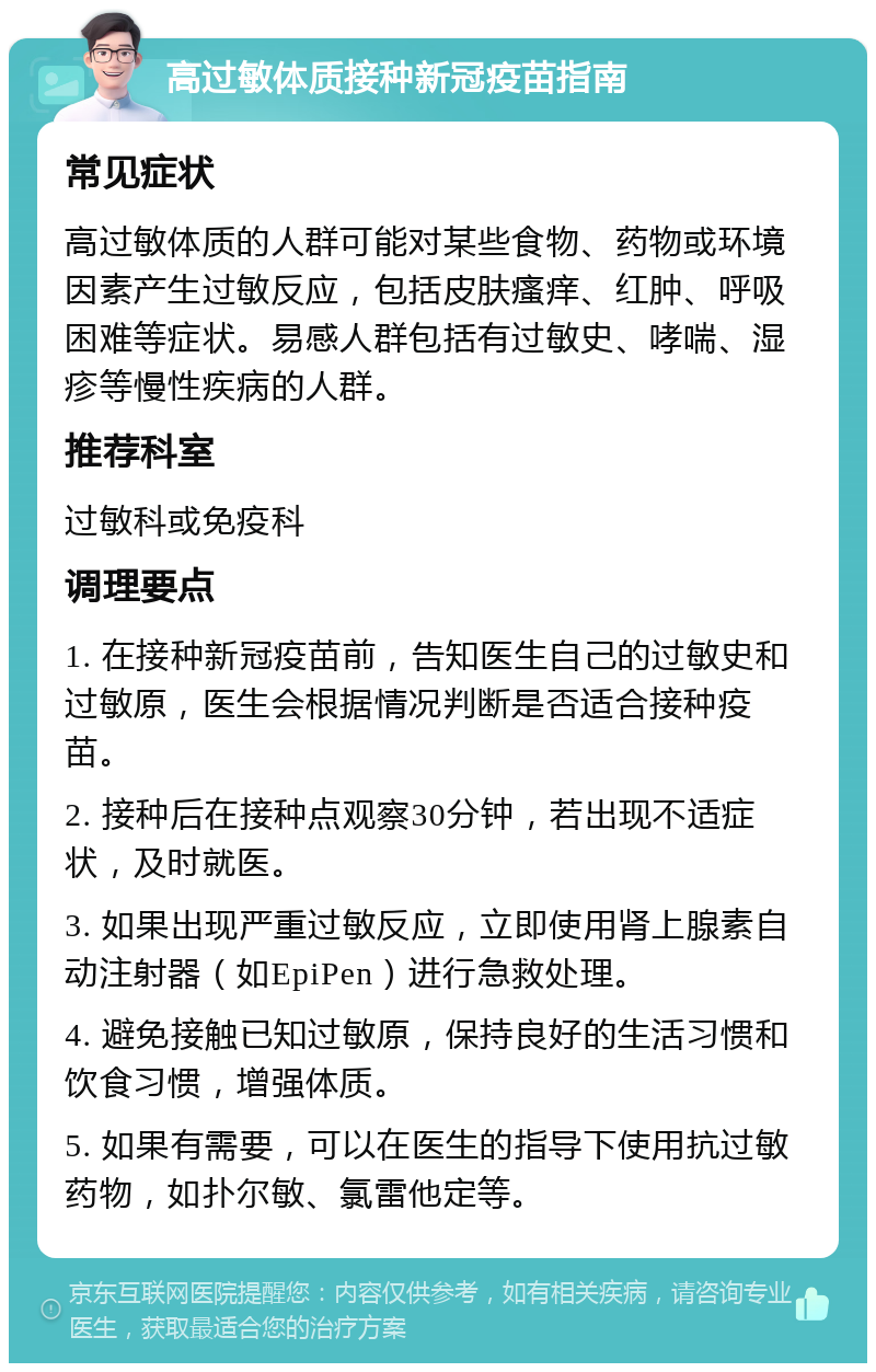 高过敏体质接种新冠疫苗指南 常见症状 高过敏体质的人群可能对某些食物、药物或环境因素产生过敏反应，包括皮肤瘙痒、红肿、呼吸困难等症状。易感人群包括有过敏史、哮喘、湿疹等慢性疾病的人群。 推荐科室 过敏科或免疫科 调理要点 1. 在接种新冠疫苗前，告知医生自己的过敏史和过敏原，医生会根据情况判断是否适合接种疫苗。 2. 接种后在接种点观察30分钟，若出现不适症状，及时就医。 3. 如果出现严重过敏反应，立即使用肾上腺素自动注射器（如EpiPen）进行急救处理。 4. 避免接触已知过敏原，保持良好的生活习惯和饮食习惯，增强体质。 5. 如果有需要，可以在医生的指导下使用抗过敏药物，如扑尔敏、氯雷他定等。