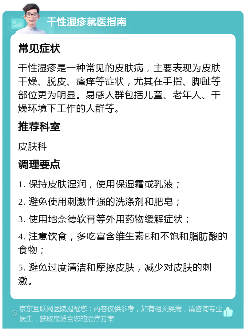 干性湿疹就医指南 常见症状 干性湿疹是一种常见的皮肤病，主要表现为皮肤干燥、脱皮、瘙痒等症状，尤其在手指、脚趾等部位更为明显。易感人群包括儿童、老年人、干燥环境下工作的人群等。 推荐科室 皮肤科 调理要点 1. 保持皮肤湿润，使用保湿霜或乳液； 2. 避免使用刺激性强的洗涤剂和肥皂； 3. 使用地奈德软膏等外用药物缓解症状； 4. 注意饮食，多吃富含维生素E和不饱和脂肪酸的食物； 5. 避免过度清洁和摩擦皮肤，减少对皮肤的刺激。