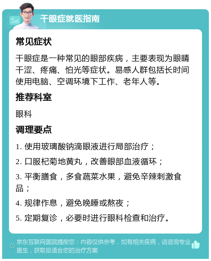 干眼症就医指南 常见症状 干眼症是一种常见的眼部疾病，主要表现为眼睛干涩、疼痛、怕光等症状。易感人群包括长时间使用电脑、空调环境下工作、老年人等。 推荐科室 眼科 调理要点 1. 使用玻璃酸钠滴眼液进行局部治疗； 2. 口服杞菊地黄丸，改善眼部血液循环； 3. 平衡膳食，多食蔬菜水果，避免辛辣刺激食品； 4. 规律作息，避免晚睡或熬夜； 5. 定期复诊，必要时进行眼科检查和治疗。