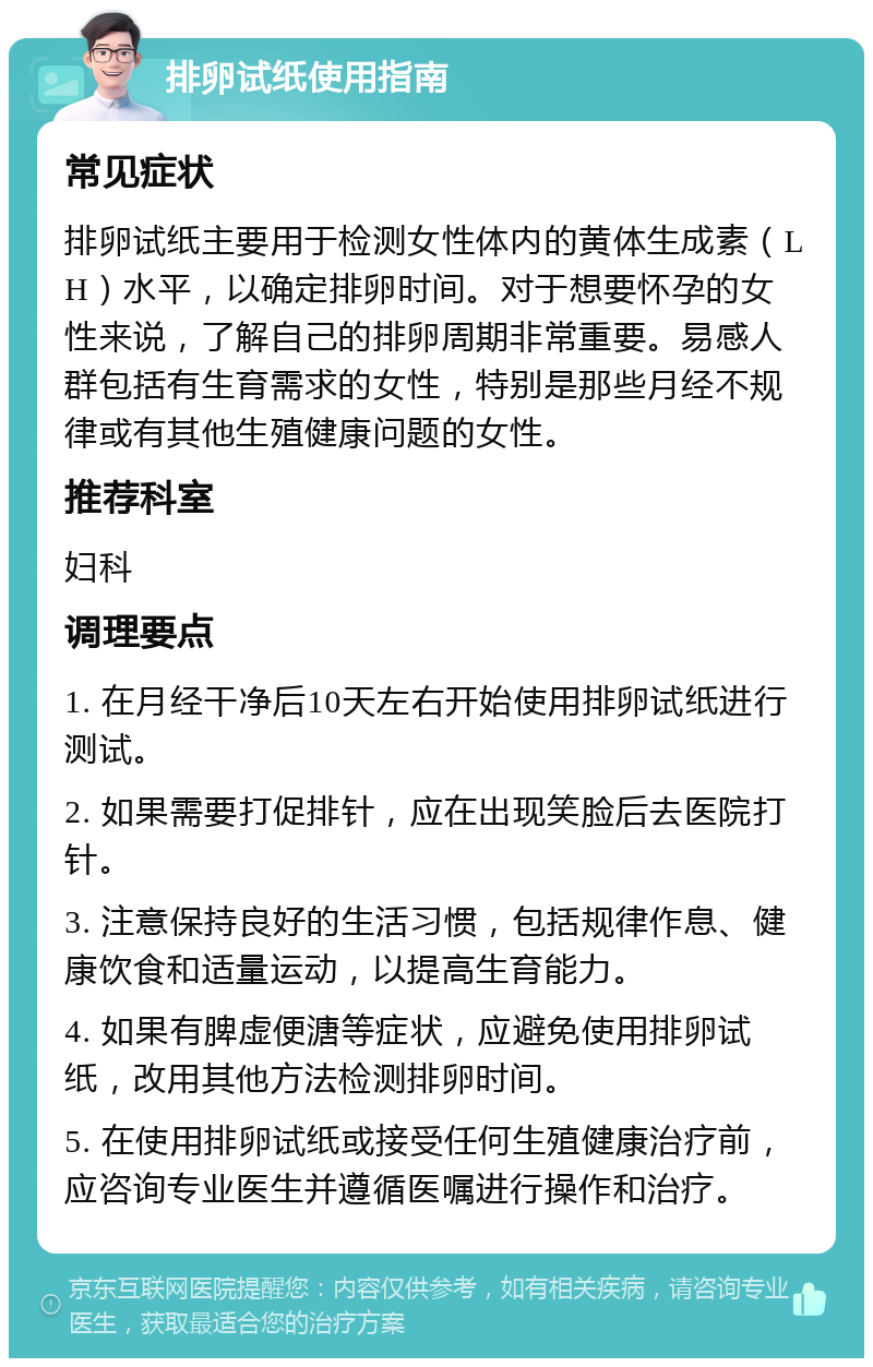 排卵试纸使用指南 常见症状 排卵试纸主要用于检测女性体内的黄体生成素（LH）水平，以确定排卵时间。对于想要怀孕的女性来说，了解自己的排卵周期非常重要。易感人群包括有生育需求的女性，特别是那些月经不规律或有其他生殖健康问题的女性。 推荐科室 妇科 调理要点 1. 在月经干净后10天左右开始使用排卵试纸进行测试。 2. 如果需要打促排针，应在出现笑脸后去医院打针。 3. 注意保持良好的生活习惯，包括规律作息、健康饮食和适量运动，以提高生育能力。 4. 如果有脾虚便溏等症状，应避免使用排卵试纸，改用其他方法检测排卵时间。 5. 在使用排卵试纸或接受任何生殖健康治疗前，应咨询专业医生并遵循医嘱进行操作和治疗。