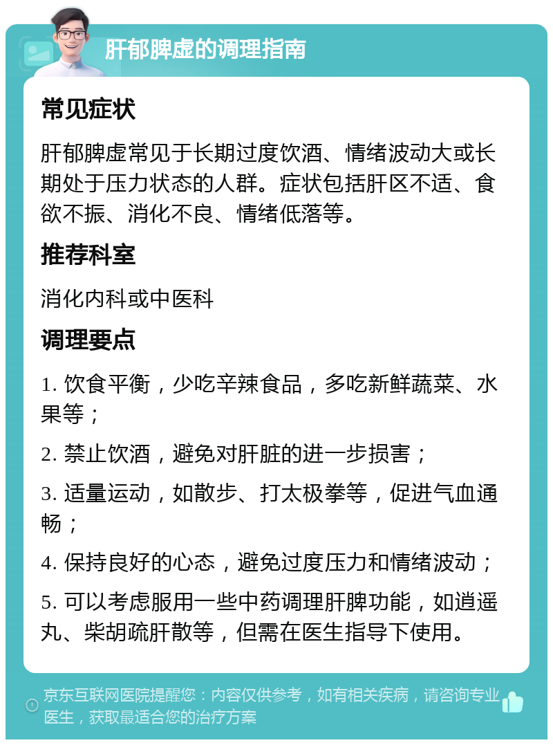 肝郁脾虚的调理指南 常见症状 肝郁脾虚常见于长期过度饮酒、情绪波动大或长期处于压力状态的人群。症状包括肝区不适、食欲不振、消化不良、情绪低落等。 推荐科室 消化内科或中医科 调理要点 1. 饮食平衡，少吃辛辣食品，多吃新鲜蔬菜、水果等； 2. 禁止饮酒，避免对肝脏的进一步损害； 3. 适量运动，如散步、打太极拳等，促进气血通畅； 4. 保持良好的心态，避免过度压力和情绪波动； 5. 可以考虑服用一些中药调理肝脾功能，如逍遥丸、柴胡疏肝散等，但需在医生指导下使用。