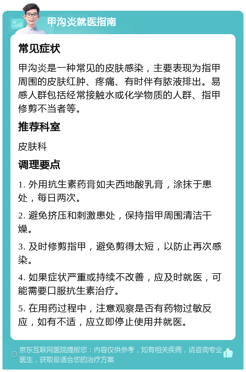 甲沟炎就医指南 常见症状 甲沟炎是一种常见的皮肤感染，主要表现为指甲周围的皮肤红肿、疼痛、有时伴有脓液排出。易感人群包括经常接触水或化学物质的人群、指甲修剪不当者等。 推荐科室 皮肤科 调理要点 1. 外用抗生素药膏如夫西地酸乳膏，涂抹于患处，每日两次。 2. 避免挤压和刺激患处，保持指甲周围清洁干燥。 3. 及时修剪指甲，避免剪得太短，以防止再次感染。 4. 如果症状严重或持续不改善，应及时就医，可能需要口服抗生素治疗。 5. 在用药过程中，注意观察是否有药物过敏反应，如有不适，应立即停止使用并就医。